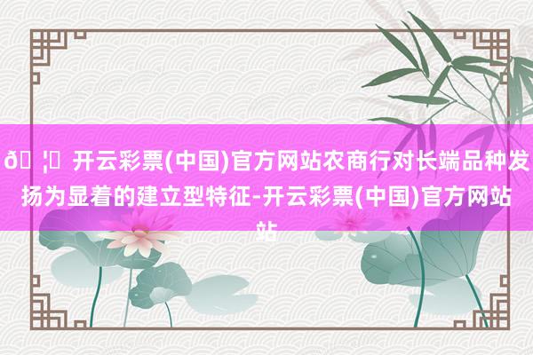 🦄开云彩票(中国)官方网站农商行对长端品种发扬为显着的建立型特征-开云彩票(中国)官方网站