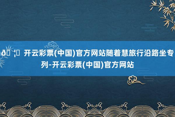 🦄开云彩票(中国)官方网站随着慧旅行沿路坐专列-开云彩票(中国)官方网站