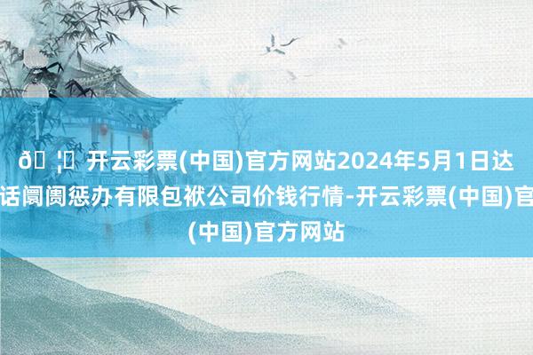 🦄开云彩票(中国)官方网站2024年5月1日达州市回话阛阓惩办有限包袱公司价钱行情-开云彩票(中国)官方网站