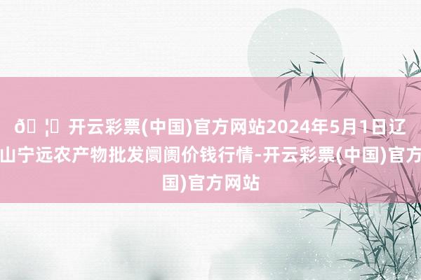 🦄开云彩票(中国)官方网站2024年5月1日辽宁鞍山宁远农产物批发阛阓价钱行情-开云彩票(中国)官方网站