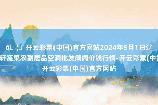 🦄开云彩票(中国)官方网站2024年5月1日辽宁阜新市瑞轩蔬菜农副居品空洞批发阛阓价钱行情-开云彩票(中国)官方网站