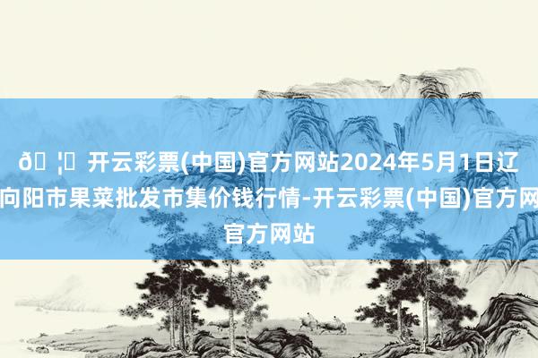 🦄开云彩票(中国)官方网站2024年5月1日辽宁向阳市果菜批发市集价钱行情-开云彩票(中国)官方网站