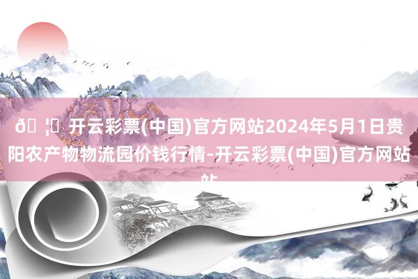 🦄开云彩票(中国)官方网站2024年5月1日贵阳农产物物流园价钱行情-开云彩票(中国)官方网站