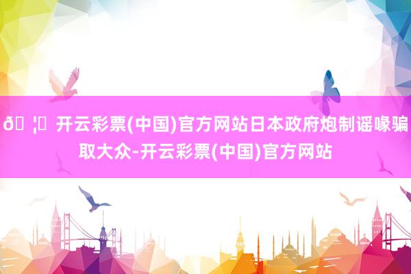 🦄开云彩票(中国)官方网站日本政府炮制谣喙骗取大众-开云彩票(中国)官方网站