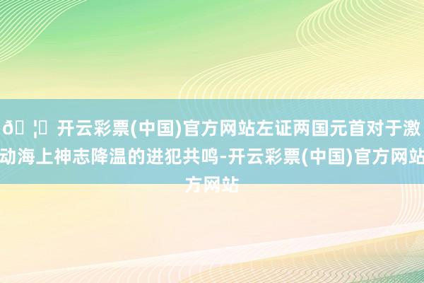 🦄开云彩票(中国)官方网站左证两国元首对于激动海上神志降温的进犯共鸣-开云彩票(中国)官方网站