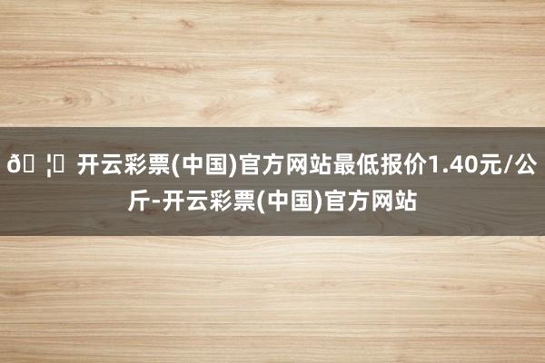 🦄开云彩票(中国)官方网站最低报价1.40元/公斤-开云彩票(中国)官方网站