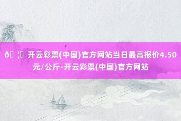 🦄开云彩票(中国)官方网站当日最高报价4.50元/公斤-开云彩票(中国)官方网站