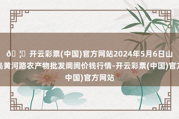 🦄开云彩票(中国)官方网站2024年5月6日山东青岛黄河路农产物批发阛阓价钱行情-开云彩票(中国)官方网站