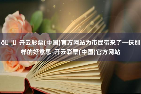 🦄开云彩票(中国)官方网站为市民带来了一抹别样的好意思-开云彩票(中国)官方网站