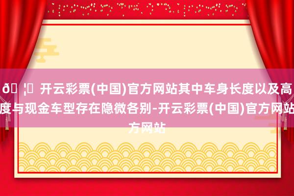 🦄开云彩票(中国)官方网站其中车身长度以及高度与现金车型存在隐微各别-开云彩票(中国)官方网站