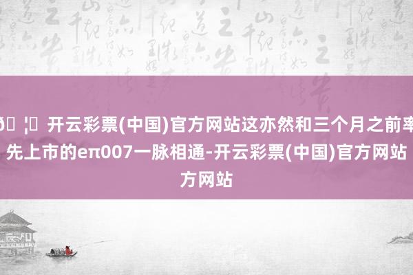 🦄开云彩票(中国)官方网站这亦然和三个月之前率先上市的eπ007一脉相通-开云彩票(中国)官方网站