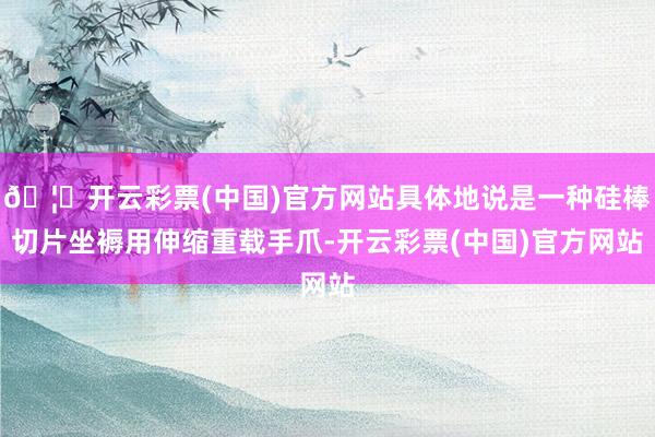 🦄开云彩票(中国)官方网站具体地说是一种硅棒切片坐褥用伸缩重载手爪-开云彩票(中国)官方网站