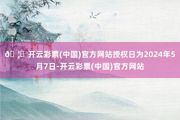 🦄开云彩票(中国)官方网站授权日为2024年5月7日-开云彩票(中国)官方网站