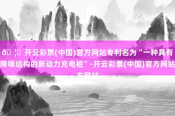 🦄开云彩票(中国)官方网站专利名为“一种具有降噪结构的新动力充电桩”-开云彩票(中国)官方网站