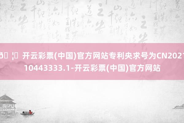 🦄开云彩票(中国)官方网站专利央求号为CN202110443333.1-开云彩票(中国)官方网站