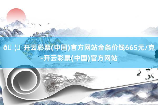 🦄开云彩票(中国)官方网站金条价钱665元/克-开云彩票(中国)官方网站