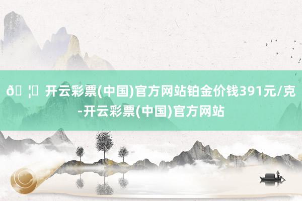 🦄开云彩票(中国)官方网站铂金价钱391元/克-开云彩票(中国)官方网站