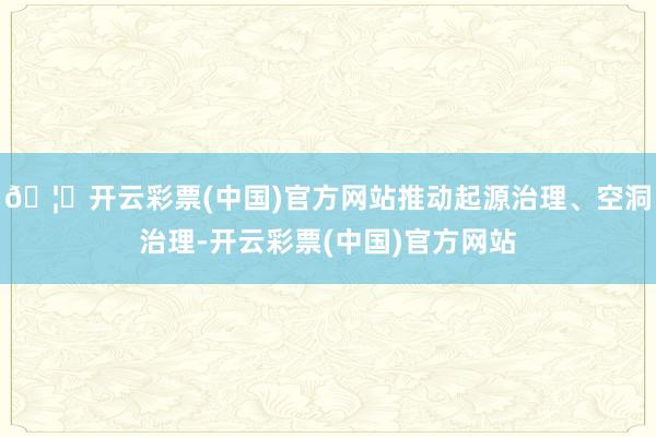 🦄开云彩票(中国)官方网站推动起源治理、空洞治理-开云彩票(中国)官方网站