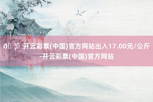 🦄开云彩票(中国)官方网站出入17.00元/公斤-开云彩票(中国)官方网站