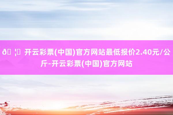 🦄开云彩票(中国)官方网站最低报价2.40元/公斤-开云彩票(中国)官方网站