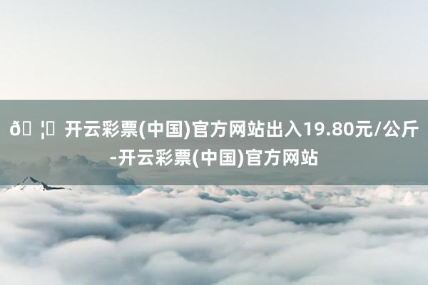 🦄开云彩票(中国)官方网站出入19.80元/公斤-开云彩票(中国)官方网站