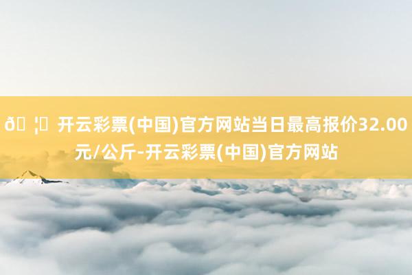 🦄开云彩票(中国)官方网站当日最高报价32.00元/公斤-开云彩票(中国)官方网站