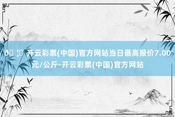 🦄开云彩票(中国)官方网站当日最高报价7.00元/公斤-开云彩票(中国)官方网站