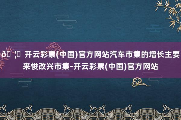 🦄开云彩票(中国)官方网站汽车市集的增长主要来悛改兴市集-开云彩票(中国)官方网站