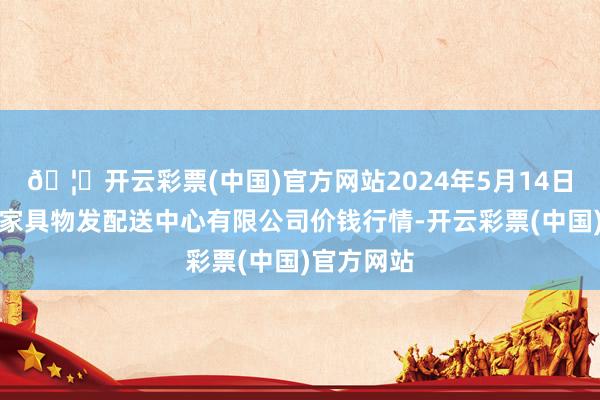 🦄开云彩票(中国)官方网站2024年5月14日南京农副家具物发配送中心有限公司价钱行情-开云彩票(中国)官方网站