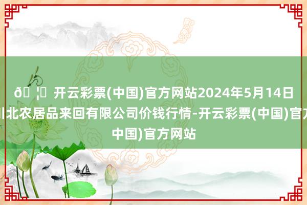 🦄开云彩票(中国)官方网站2024年5月14日南充川北农居品来回有限公司价钱行情-开云彩票(中国)官方网站