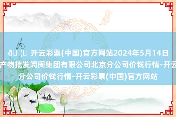 🦄开云彩票(中国)官方网站2024年5月14日北京顺鑫石门海外农产物批发阛阓集团有限公司北京分公司价钱行情-开云彩票(中国)官方网站