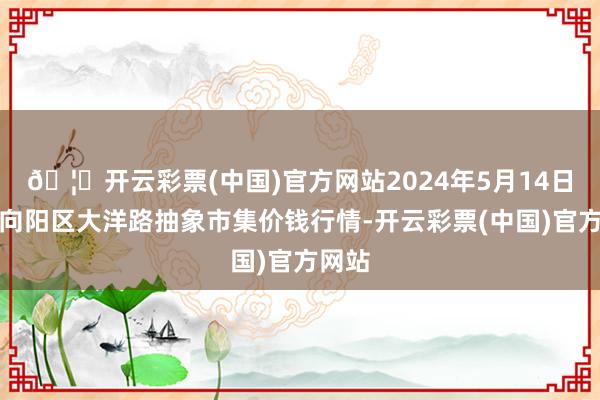 🦄开云彩票(中国)官方网站2024年5月14日北京向阳区大洋路抽象市集价钱行情-开云彩票(中国)官方网站