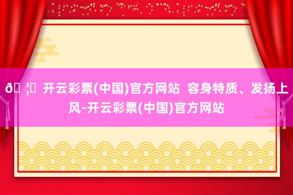 🦄开云彩票(中国)官方网站  容身特质、发扬上风-开云彩票(中国)官方网站