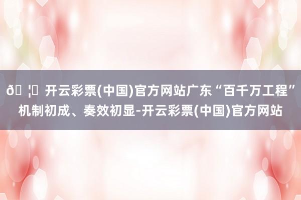 🦄开云彩票(中国)官方网站广东“百千万工程”机制初成、奏效初显-开云彩票(中国)官方网站