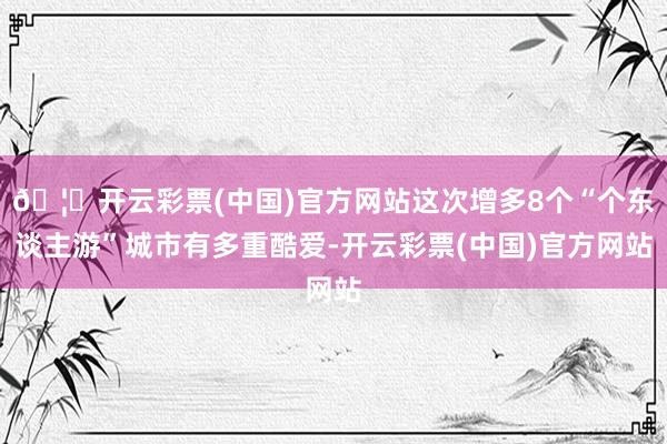 🦄开云彩票(中国)官方网站这次增多8个“个东谈主游”城市有多重酷爱-开云彩票(中国)官方网站