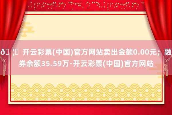 🦄开云彩票(中国)官方网站卖出金额0.00元；融券余额35.59万-开云彩票(中国)官方网站