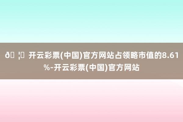 🦄开云彩票(中国)官方网站占领略市值的8.61%-开云彩票(中国)官方网站