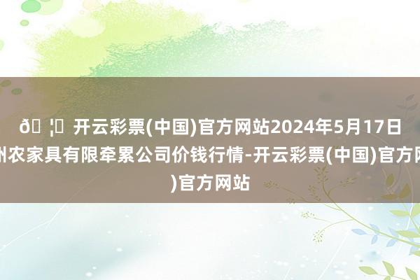 🦄开云彩票(中国)官方网站2024年5月17日亳州农家具有限牵累公司价钱行情-开云彩票(中国)官方网站