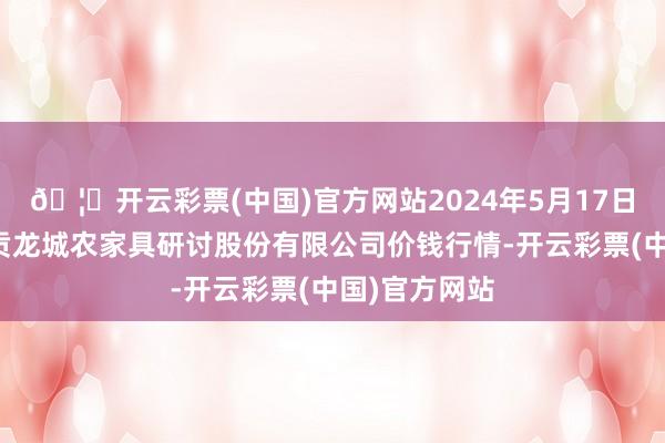 🦄开云彩票(中国)官方网站2024年5月17日云南昆明呈贡龙城农家具研讨股份有限公司价钱行情-开云彩票(中国)官方网站