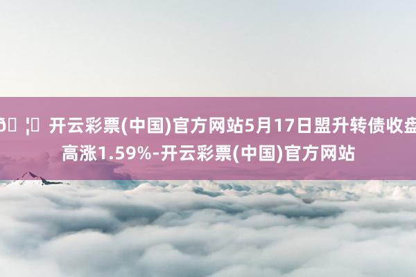 🦄开云彩票(中国)官方网站5月17日盟升转债收盘高涨1.59%-开云彩票(中国)官方网站