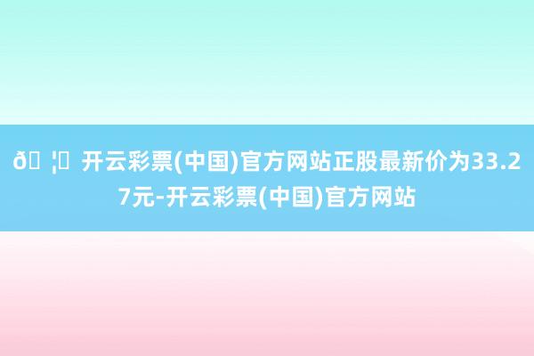 🦄开云彩票(中国)官方网站正股最新价为33.27元-开云彩票(中国)官方网站