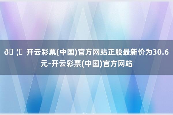 🦄开云彩票(中国)官方网站正股最新价为30.6元-开云彩票(中国)官方网站