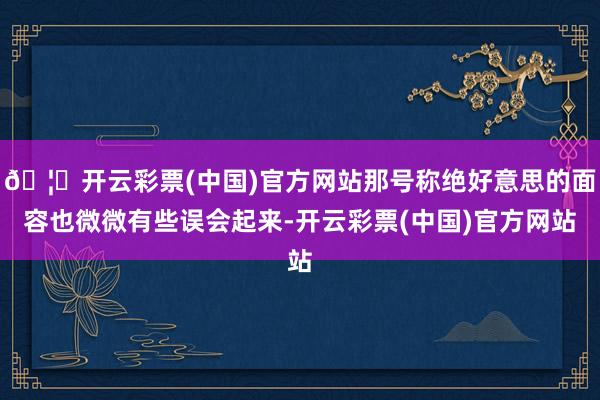 🦄开云彩票(中国)官方网站那号称绝好意思的面容也微微有些误会起来-开云彩票(中国)官方网站