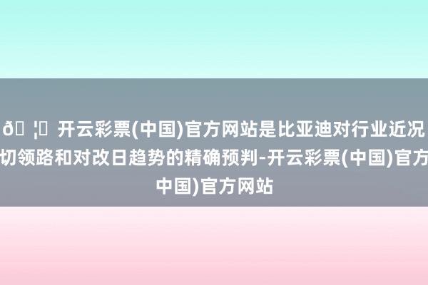 🦄开云彩票(中国)官方网站是比亚迪对行业近况的深切领路和对改日趋势的精确预判-开云彩票(中国)官方网站