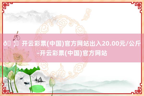 🦄开云彩票(中国)官方网站出入20.00元/公斤-开云彩票(中国)官方网站