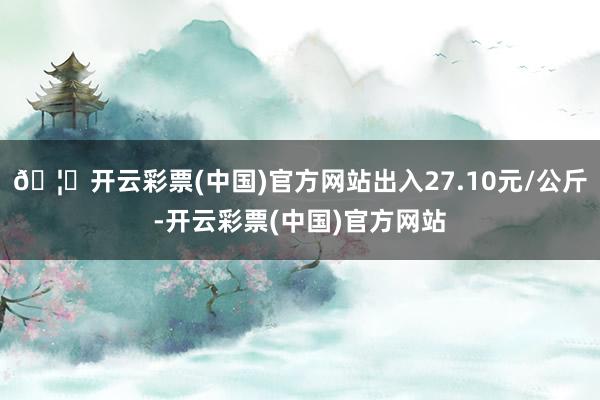 🦄开云彩票(中国)官方网站出入27.10元/公斤-开云彩票(中国)官方网站