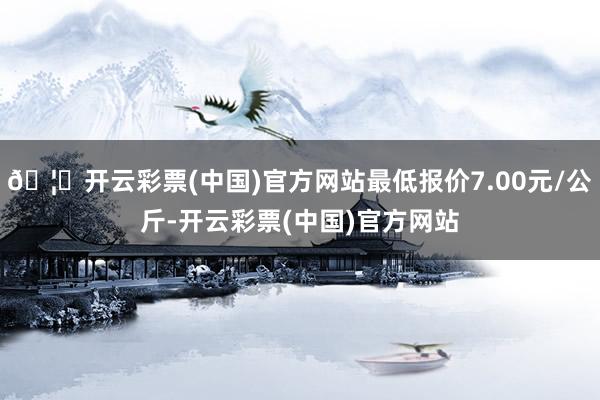 🦄开云彩票(中国)官方网站最低报价7.00元/公斤-开云彩票(中国)官方网站