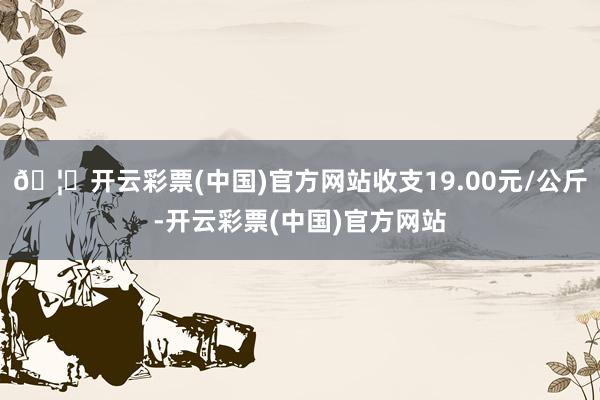 🦄开云彩票(中国)官方网站收支19.00元/公斤-开云彩票(中国)官方网站