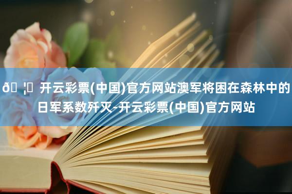 🦄开云彩票(中国)官方网站澳军将困在森林中的日军系数歼灭-开云彩票(中国)官方网站