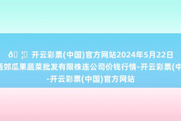 🦄开云彩票(中国)官方网站2024年5月22日庆阳市西峰西郊瓜果蔬菜批发有限株连公司价钱行情-开云彩票(中国)官方网站